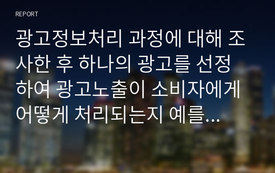 광고정보처리 과정에 대해 조사한 후 하나의 광고를 선정하여 광고노출이 소비자에게 어떻게 처리되는지 예를 들어 설명하시오