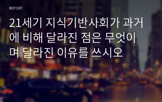 21세기 지식기반사회가 과거에 비해 달라진 점은 무엇이며 달라진 이유를 쓰시오