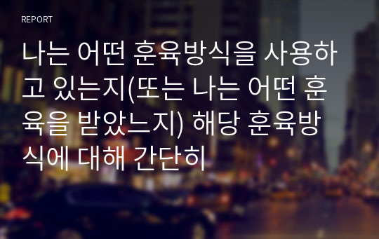 나는 어떤 훈육방식을 사용하고 있는지(또는 나는 어떤 훈육을 받았느지) 해당 훈육방식에 대해 간단히