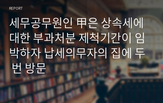 세무공무원인 甲은 상속세에 대한 부과처분 제척기간이 임박하자 납세의무자의 집에 두 번 방문