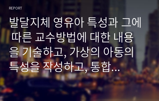 발달지체 영유아 특성과 그에 따른 교수방법에 대한 내용을 기술하고, 가상의 아동의 특성을 작성하고, 통합교실에서