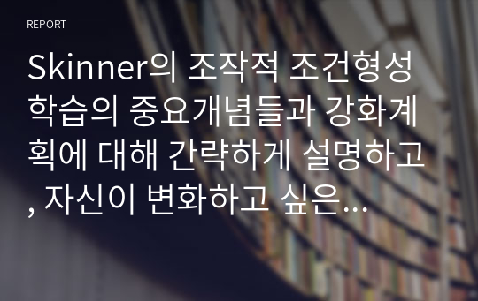 Skinner의 조작적 조건형성 학습의 중요개념들과 강화계획에 대해 간략하게 설명하고, 자신이 변화하고 싶은 행동을 한 가지 선택하여 강화계획을 세워 적용해서 행동수정을 해 본 결과를 작성하시오.