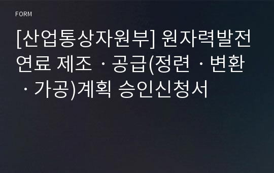 [산업통상자원부] 원자력발전연료 제조ㆍ공급(정련ㆍ변환ㆍ가공)계획 승인신청서