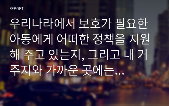 우리나라에서 보호가 필요한 아동에게 어떠한 정책을 지원해 주고 있는지, 그리고 내 거주지와 가까운 곳에는 아동에 대한 어떠한 서비스, 즉 구체적인 사업 내용은 무엇인지 작성하시오.