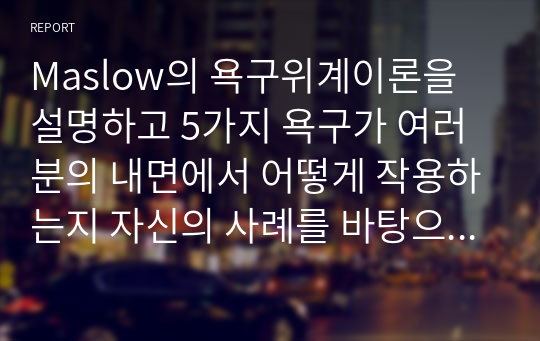 Maslow의 욕구위계이론을 설명하고 5가지 욕구가 여러분의 내면에서 어떻게 작용하는지 자신의 사례를 바탕으로 구체적으로 설명하세요.