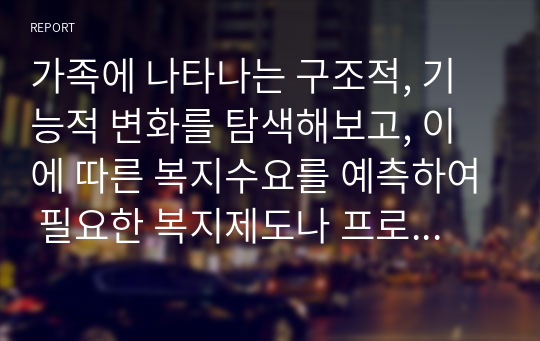 가족에 나타나는 구조적, 기능적 변화를 탐색해보고, 이에 따른 복지수요를 예측하여 필요한 복지제도나 프로그램은 어떤 것이 있을지 탐색해보자.