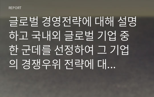 글로벌 경영전략에 대해 설명하고 국내외 글로벌 기업 중 한 군데를 선정하여 그 기업의 경쟁우위 전략에 대해 논하시오.  (1)