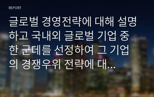 글로벌 경영전략에 대해 설명하고 국내외 글로벌 기업 중 한 군데를 선정하여 그 기업의 경쟁우위 전략에 대해 논하시오.