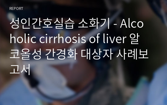 성인간호실습 소화기 - Alcoholic cirrhosis of liver 알코올성 간경화 대상자 사례보고서