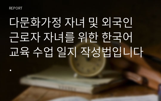 다문화가정 자녀 및 외국인 근로자 자녀를 위한 한국어 교육 수업 일지 작성법입니다.
