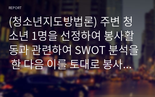 (청소년지도방법론) 주변 청소년 1명을 선정하여 봉사활동과 관련하여 SWOT 분석을 한 다음 이를 토대로 봉사활동 지도방안