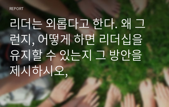 리더는 외롭다고 한다. 왜 그런지, 어떻게 하면 리더십을 유지할 수 있는지 그 방안을 제시하시오,