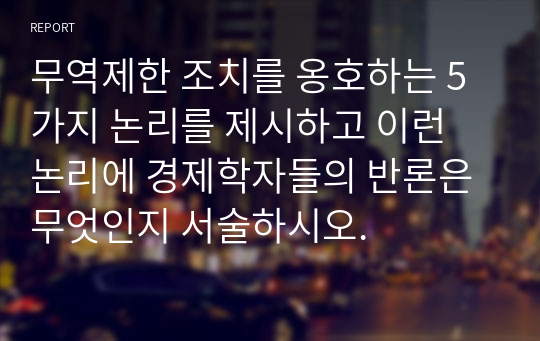 무역제한 조치를 옹호하는 5가지 논리를 제시하고 이런 논리에 경제학자들의 반론은 무엇인지 서술하시오.