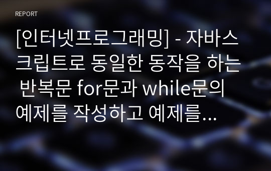 [인터넷프로그래밍] - 자바스크립트로 동일한 동작을 하는 반복문 for문과 while문의 예제를 작성하고 예제를 작성하며 알게된 두 반복문의 동작방식. 장단점. 차이점 등의 내용 서술하시오.