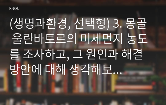 (생명과환경, 선택형) 3. 몽골 울란바토르의 미세먼지 농도를 조사하고, 그 원인과 해결방안에 대해 생각해보시오.