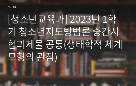 [청소년교육과] 2023년 1학기 청소년지도방법론 중간시험과제물 공통(생태학적 체계모형의 관점)