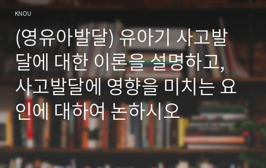 (영유아발달) 유아기 사고발달에 대한 이론을 설명하고, 사고발달에 영향을 미치는 요인에 대하여 논하시오