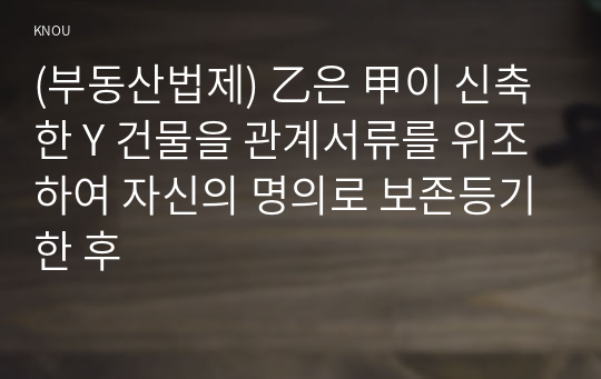 (부동산법제) 乙은 甲이 신축한 Y 건물을 관계서류를 위조하여 자신의 명의로 보존등기한 후