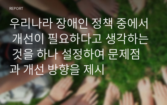 우리나라 장애인 정책 중에서 개선이 필요하다고 생각하는 것을 하나 설정하여 문제점과 개선 방향을 제시