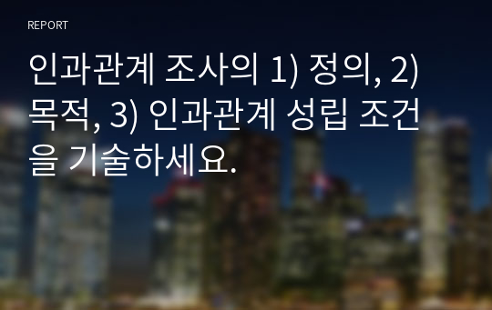 인과관계 조사의 1) 정의, 2)목적, 3) 인과관계 성립 조건을 기술하세요.