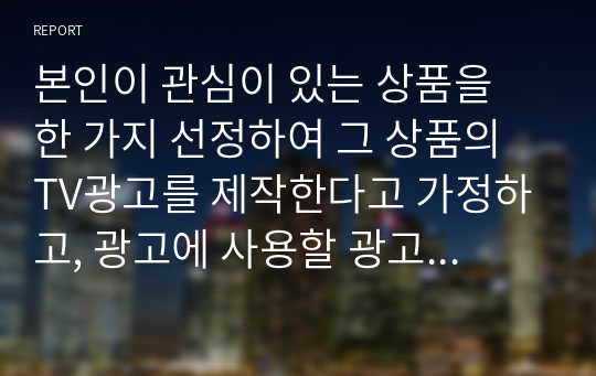 본인이 관심이 있는 상품을 한 가지 선정하여 그 상품의 TV광고를 제작한다고 가정하고, 광고에 사용할 광고 크리에이티브 소구 유형 2가지를 택하고, 그에 각각 기초하여 광고 카피를 2가지 서로 다른 종류로 창작해보시오.