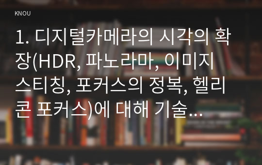 1. 디지털카메라의 시각의 확장(HDR, 파노라마, 이미지 스티칭, 포커스의 정복, 헬리콘 포커스)에 대해 기술하시오. 그리고 이것이 사진에 미치는 영향에 대해 분석하시오. (15점) 2. 클로즈업 숏, 미디엄 숏, 롱 숏에 관해 기술하시오. 영화, 영상을 한편 고르고 기술한 3가지 숏이 영화, 영상에 미치는 영향을 각각 분석하시오. (15점)