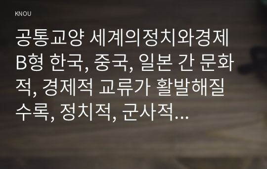 공통교양 세계의정치와경제 B형 한국, 중국, 일본 간 문화적, 경제적 교류가 활발해질수록, 정치적, 군사적 긴장도 강해지고 있다. 이지역의 전쟁 가능성을 낮추고 평화를 유지할 수 있는 방안에 대해 논하시오