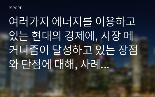 여러가지 에너지를 이용하고 있는 현대의 경제에, 시장 메커니즘이 달성하고 있는 장점와 단점에 대해, 사례를 들어 논술하시오.