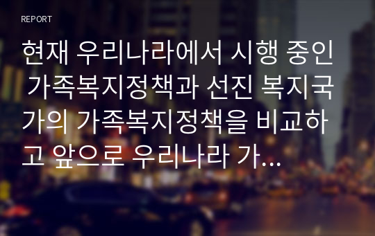 현재 우리나라에서 시행 중인 가족복지정책과 선진 복지국가의 가족복지정책을 비교하고 앞으로 우리나라 가족복지 발전 방향을 제시해 보시오