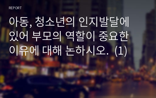 아동, 청소년의 인지발달에 있어 부모의 역할이 중요한 이유에 대해 논하시오.  (1)