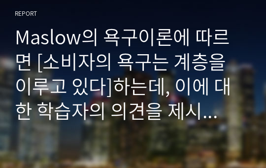 Maslow의 욕구이론에 따르면 [소비자의 욕구는 계층을 이루고 있다]하는데, 이에 대한 학습자의 의견을 제시하시오. 1) 욕구이론에 동의하는 경우는 이에 대한 최근 본인의 경험 사례를, 2) 동의하지 않는 경우도 본인의 최근 경험 사례를 제시하여 설명하시오.