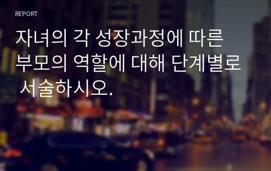 자녀의 각 성장과정에 따른 부모의 역할에 대해 단계별로 서술하시오.