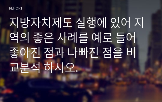 지방자치제도 실행에 있어 지역의 좋은 사례를 예로 들어 좋아진 점과 나빠진 점을 비교분석 하시오.