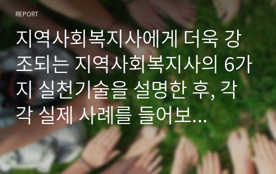 지역사회복지사에게 더욱 강조되는 지역사회복지사의 6가지 실천기술을 설명한 후, 각각 실제 사례를 들어보고 본인의 의견을 제시하시오.