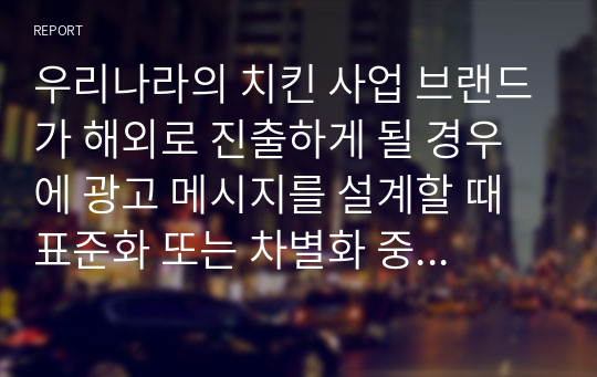 우리나라의 치킨 사업 브랜드가 해외로 진출하게 될 경우에 광고 메시지를 설계할 때 표준화 또는 차별화 중 어떠한 전략이 더욱 적합한가에 대한 자신의 생각을 자유롭게 서술하시오