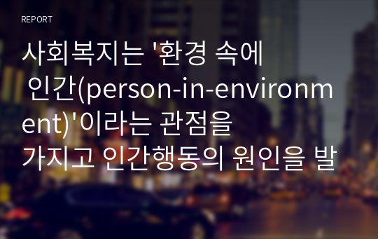 사회복지는 &#039;환경 속에 인간(person-in-environment)&#039;이라는 관점을 가지고 인간행동의 원인을 발견하기 위해 개인과