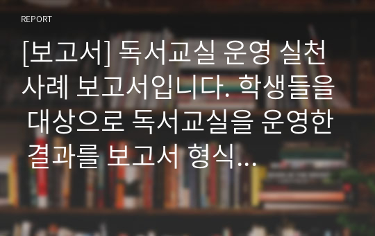 [보고서] 독서교실 운영 실천 사례 보고서입니다. 학생들을 대상으로 독서교실을 운영한 결과를 보고서 형식으로 만든 자료입니다. 사서 교사, 국어 교사, 도서관 담당자들이 보시면 좋습니다.