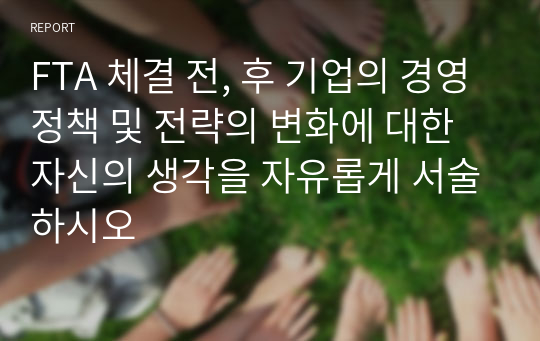 FTA 체결 전, 후 기업의 경영정책 및 전략의 변화에 대한 자신의 생각을 자유롭게 서술하시오