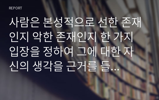 사람은 본성적으로 선한 존재인지 악한 존재인지 한 가지 입장을 정하여 그에 대한 자신의 생각을 근거를 들어 논리적으로 서술하시오