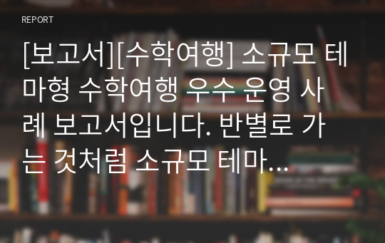 [보고서][수학여행] 소규모 테마형 수학여행 우수 운영 사례 보고서입니다. 반별로 가는 것처럼 소규모 테마 수학여행을 계획 중이신 분들은 꼭 보시기 바랍니다.