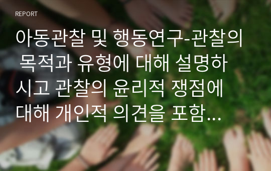 아동관찰 및 행동연구-관찰의 목적과 유형에 대해 설명하시고 관찰의 윤리적 쟁점에 대해 개인적 의견을 포함하여 서술하시오.