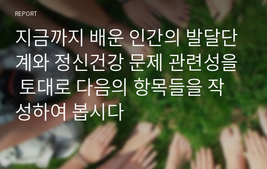 지금까지 배운 인간의 발달단계와 정신건강 문제 관련성을 토대로 다음의 항목들을 작성하여 봅시다