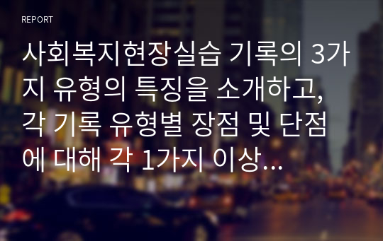 사회복지현장실습 기록의 3가지 유형의 특징을 소개하고, 각 기록 유형별 장점 및 단점에 대해 각 1가지 이상을 설명하고