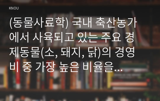 (동물사료학) 국내 축산농가에서 사육되고 있는 주요 경제동물(소, 돼지, 닭)의 경영비 중 가장 높은 비율을 차지하고