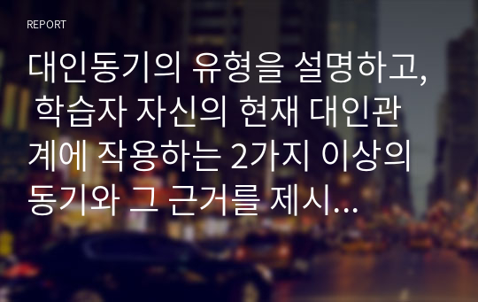 대인동기의 유형을 설명하고, 학습자 자신의 현재 대인관계에 작용하는 2가지 이상의 동기와 그 근거를 제시하시오