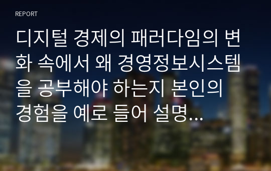 디지털 경제의 패러다임의 변화 속에서 왜 경영정보시스템을 공부해야 하는지 본인의 경험을 예로 들어 설명하시오