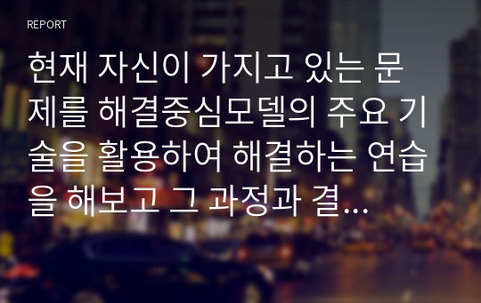 현재 자신이 가지고 있는 문제를 해결중심모델의 주요 기술을 활용하여 해결하는 연습을 해보고 그 과정과 결과를 제시하시오.