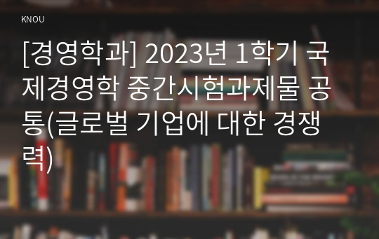 [경영학과] 2023년 1학기 국제경영학 중간시험과제물 공통(글로벌 기업에 대한 경쟁력)