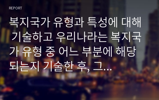 복지국가 유형과 특성에 대해 기술하고 우리나라는 복지국가 유형 중 어느 부분에 해당되는지 기술한 후, 그렇게 생각한 이유를 중심으로 본인의 생각을 서술하세요.