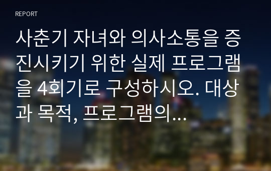 사춘기 자녀와 의사소통을 증진시키기 위한 실제 프로그램을 4회기로 구성하시오. 대상과 목적, 프로그램의 구체적인 실시방법을 여러 자료를 참고하여 실제 본인이 구성하여 제작하십시오.